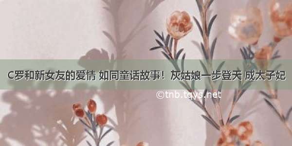 C罗和新女友的爱情 如同童话故事！灰姑娘一步登天 成太子妃