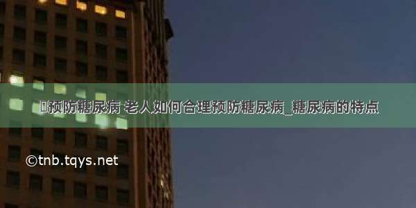 ​预防糖尿病 老人如何合理预防糖尿病_糖尿病的特点