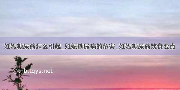 妊娠糖尿病怎么引起_妊娠糖尿病的危害_妊娠糖尿病饮食要点