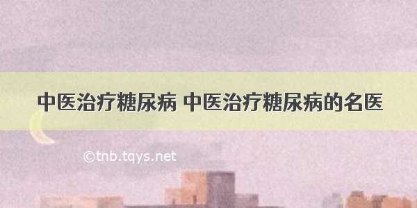 中医治疗糖尿病 中医治疗糖尿病的名医