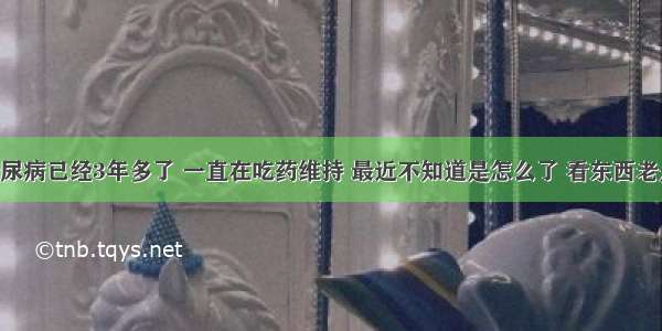 我得了糖尿病已经3年多了 一直在吃药维持 最近不知道是怎么了 看东西老是看不清 