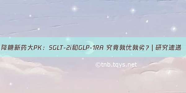 降糖新药大PK：SGLT-2i和GLP-1RA 究竟孰优孰劣？| 研究速递