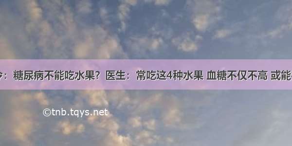 医院下令：糖尿病不能吃水果？医生：常吃这4种水果 血糖不仅不高 或能平稳血糖