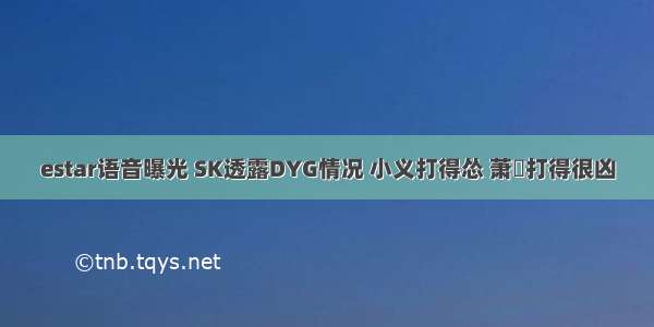 estar语音曝光 SK透露DYG情况 小义打得怂 萧玦打得很凶