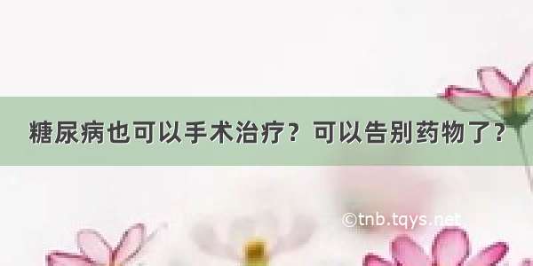 糖尿病也可以手术治疗？可以告别药物了？