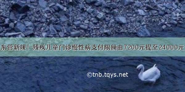 东营新规！残疾儿童门诊慢性病支付限额由7200元提至24000元