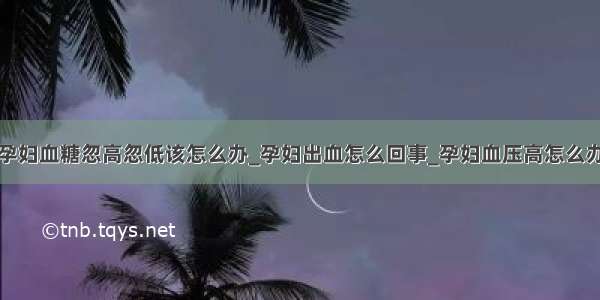 孕妇血糖忽高忽低该怎么办_孕妇出血怎么回事_孕妇血压高怎么办