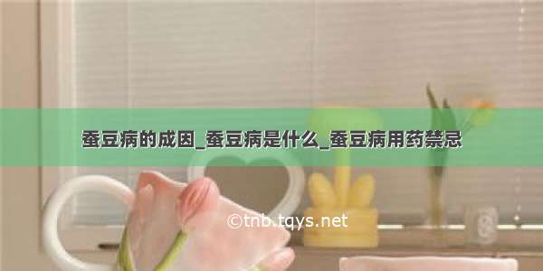 蚕豆病的成因_蚕豆病是什么_蚕豆病用药禁忌