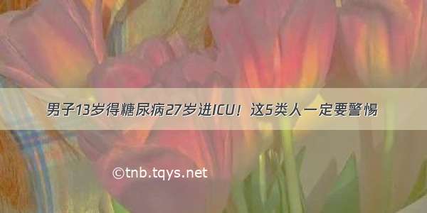 男子13岁得糖尿病27岁进ICU！这5类人一定要警惕