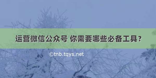 运营微信公众号 你需要哪些必备工具？