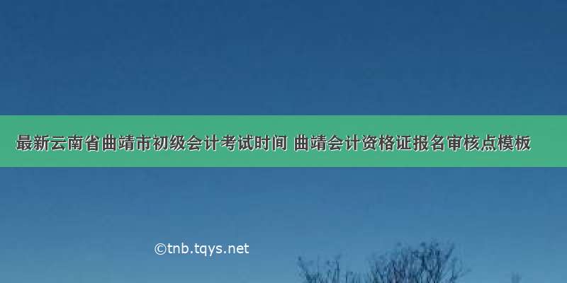 最新云南省曲靖市初级会计考试时间 曲靖会计资格证报名审核点模板