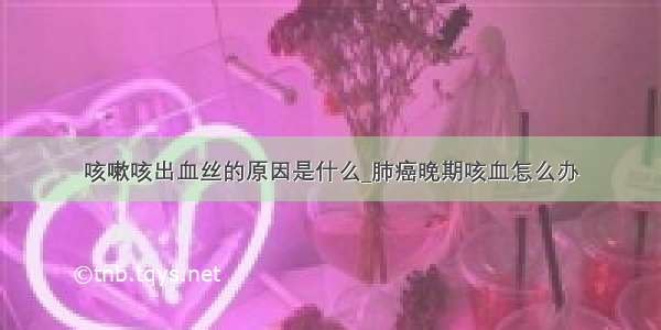 咳嗽咳出血丝的原因是什么_肺癌晚期咳血怎么办