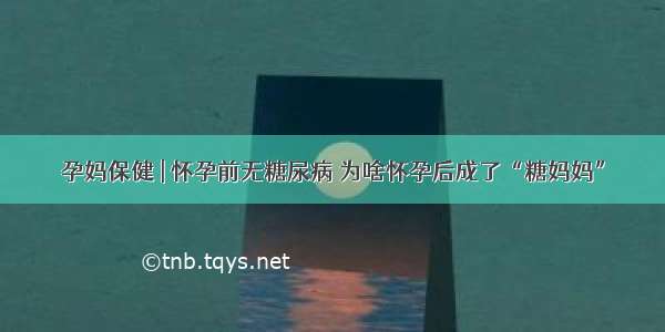 孕妈保健 | 怀孕前无糖尿病 为啥怀孕后成了“糖妈妈”