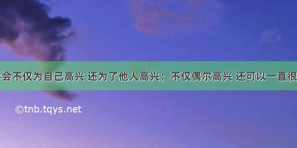 要学会不仅为自己高兴 还为了他人高兴；不仅偶尔高兴 还可以一直很高兴