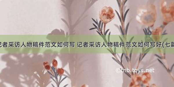 记者采访人物稿件范文如何写 记者采访人物稿件范文如何写好(七篇)