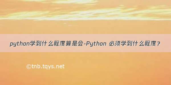 python学到什么程度算是会-Python 必须学到什么程度？