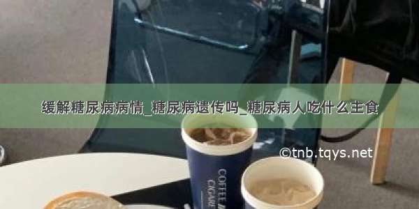 缓解糖尿病病情_糖尿病遗传吗_糖尿病人吃什么主食