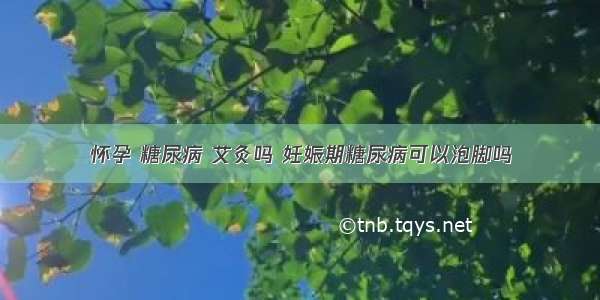 怀孕 糖尿病 艾灸吗 妊娠期糖尿病可以泡脚吗