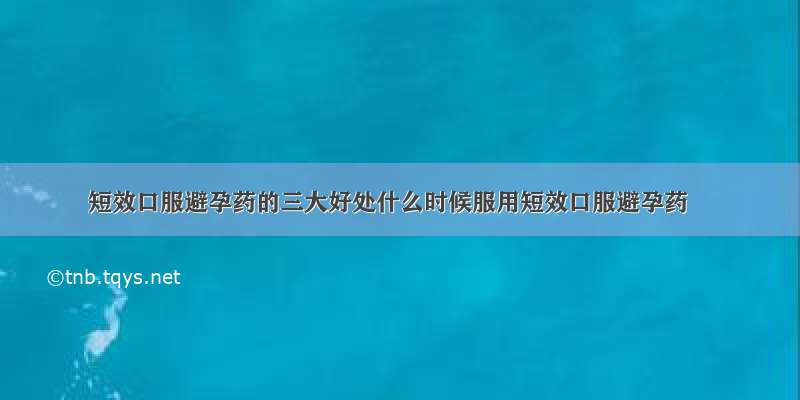 短效口服避孕药的三大好处什么时候服用短效口服避孕药