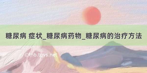 糖尿病 症状_糖尿病药物_糖尿病的治疗方法