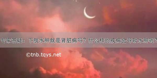 专家答疑：下肢水肿就是肾脏病吗？什么样的疾病会导致水肿呢？