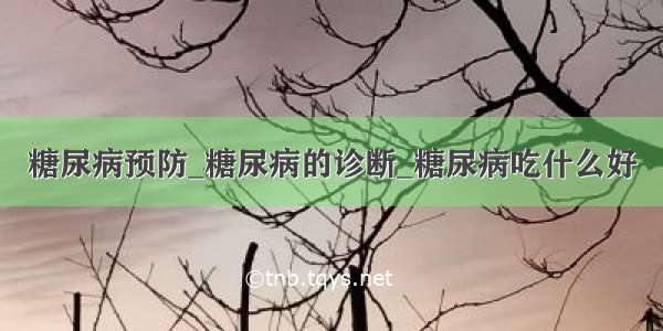 糖尿病预防_糖尿病的诊断_糖尿病吃什么好