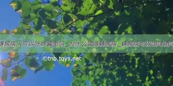 糖尿病人可以吃炸酱面吗_为什么会得糖尿病_糖尿病可以喝啤酒吗