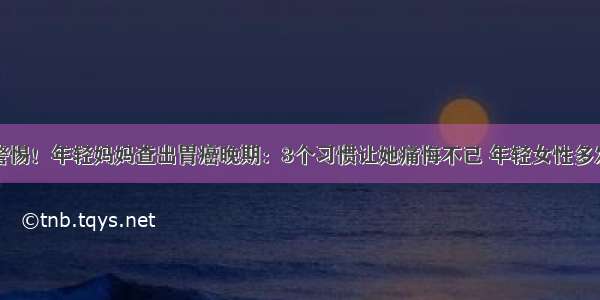 警惕！年轻妈妈查出胃癌晚期：3个习惯让她痛悔不已 年轻女性多发