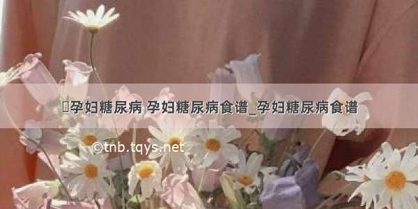 ​孕妇糖尿病 孕妇糖尿病食谱_孕妇糖尿病食谱