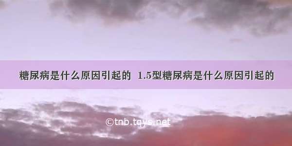 糖尿病是什么原因引起的  1.5型糖尿病是什么原因引起的