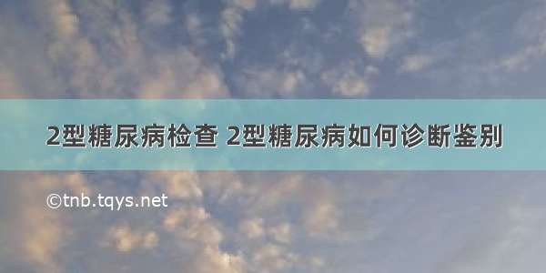 2型糖尿病检查 2型糖尿病如何诊断鉴别