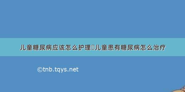 儿童糖尿病应该怎么护理	儿童患有糖尿病怎么治疗