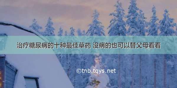 治疗糖尿病的十种最佳草药 没病的也可以替父母看看