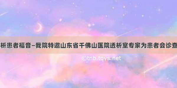 透析患者福音—我院特邀山东省千佛山医院透析室专家为患者会诊查房