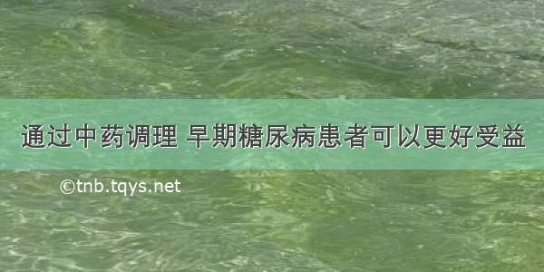 通过中药调理 早期糖尿病患者可以更好受益