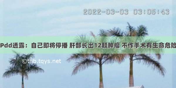 Pdd透露：自己即将停播 肝部长出12颗肿瘤 不作手术有生命危险