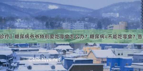 【疾病诊疗】糖尿病爷爷特别爱吃零食怎么办？糖尿病=不能吃零食？告诉你真相