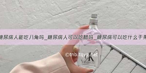 糖尿病人能吃八角吗_糖尿病人可以吃醋吗_糖尿病可以吃什么干果