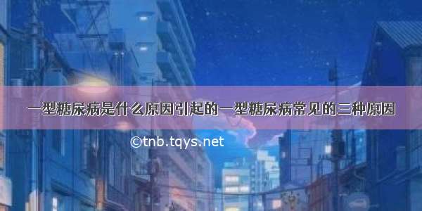 一型糖尿病是什么原因引起的一型糖尿病常见的三种原因