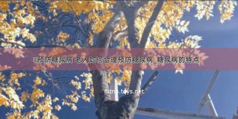 ​预防糖尿病 老人如何合理预防糖尿病_糖尿病的特点