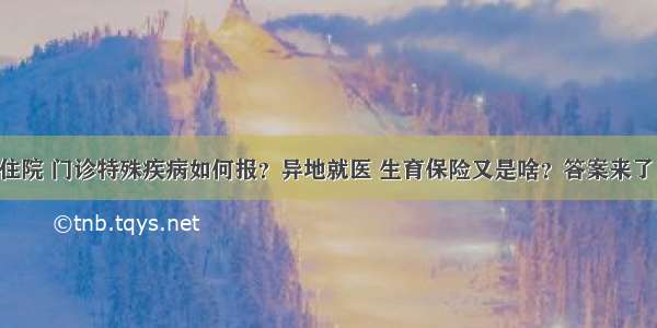 住院 门诊特殊疾病如何报？异地就医 生育保险又是啥？答案来了！