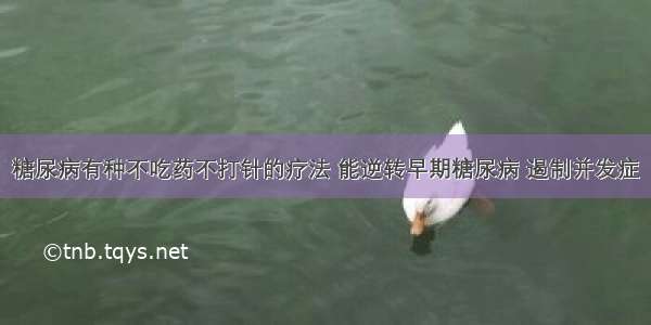 糖尿病有种不吃药不打针的疗法 能逆转早期糖尿病 遏制并发症