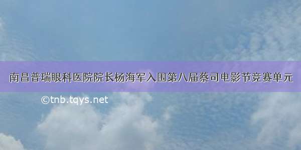 南昌普瑞眼科医院院长杨海军入围第八届蔡司电影节竞赛单元