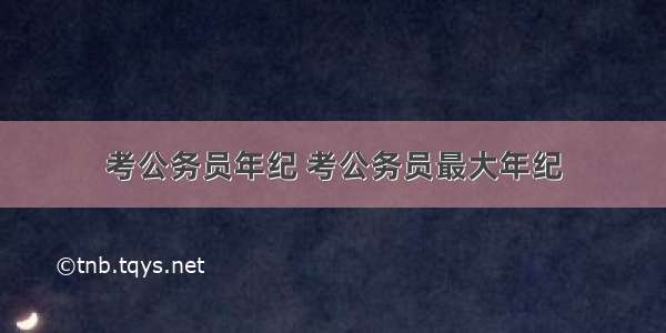 考公务员年纪 考公务员最大年纪