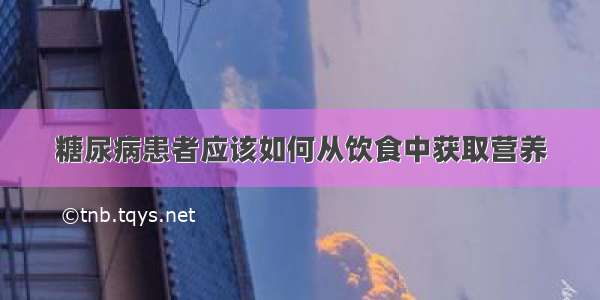 糖尿病患者应该如何从饮食中获取营养