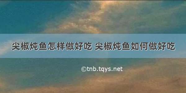 尖椒炖鱼怎样做好吃 尖椒炖鱼如何做好吃