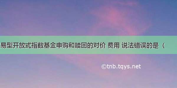 下列关于交易型开放式指数基金申购和赎回的对价 费用 说法错误的是（　　）。A.场内