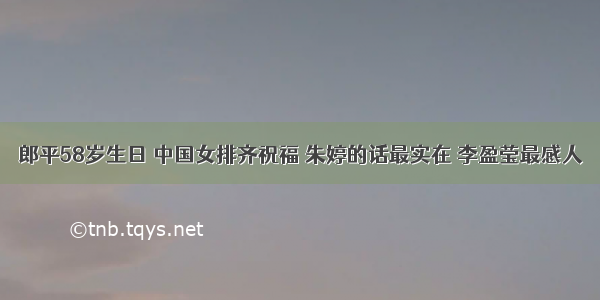 郎平58岁生日 中国女排齐祝福 朱婷的话最实在 李盈莹最感人