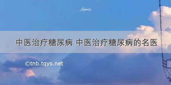 中医治疗糖尿病 中医治疗糖尿病的名医