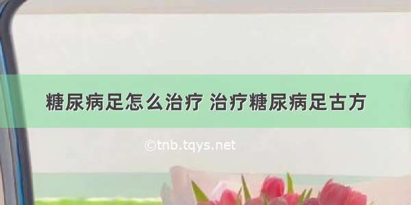 糖尿病足怎么治疗 治疗糖尿病足古方